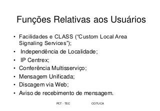 PCT - TEC COTUCA
Funções Relativas aos Usuários
• Facilidades e CLASS (“Custom Local Area
Signaling Services”);
• Independência de Localidade;
• IP Centrex;
• Conferência Multisserviço;
• Mensagem Unificada;
• Discagem via Web;
• Aviso de recebimento de mensagem.
 