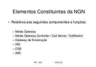PCT - TEC COTUCA
Elementos Constituintes da NGN
• Relativos aos seguintes componentes e funções:
– Media Gateway
– Media Gateway Controller / Call Server / SoftSwitch
– Gateway de Sinalização
– IAD
– OSS
– IMS
 