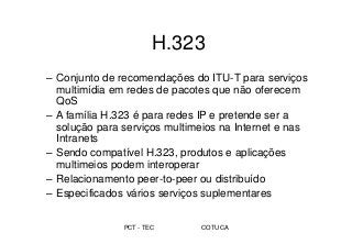 PCT - TEC COTUCA
H.323
– Conjunto de recomendações do ITU-T para serviços
multimídia em redes de pacotes que não oferecem
QoS
– A família H.323 é para redes IP e pretende ser a
solução para serviços multimeios na Internet e nas
Intranets
– Sendo compatível H.323, produtos e aplicações
multimeios podem interoperar
– Relacionamento peer-to-peer ou distribuído
– Especificados vários serviços suplementares
 