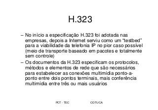 PCT - TEC COTUCA
H.323
– No início a especificação H.323 foi adotada nas
empresas, depois a Internet serviu como um “testbed”
para a viabilidade da telefonia IP no pior caso possível
(meio de transporte baseado em pacotes e totalmente
sem controle)
– Os documentos da H.323 especificam os protocolos,
métodos e elementos de rede que são necessários
para estabelecer as conexões multimídia ponto-a-
ponto entre dois pontos terminais, mais conferência
multimídia entre três ou mais usuários
 