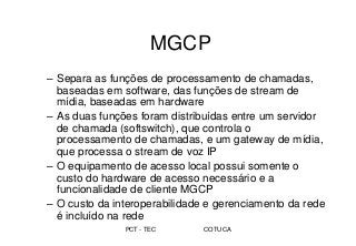 PCT - TEC COTUCA
MGCP
– Separa as funções de processamento de chamadas,
baseadas em software, das funções de stream de
mídia, baseadas em hardware
– As duas funções foram distribuídas entre um servidor
de chamada (softswitch), que controla o
processamento de chamadas, e um gateway de mídia,
que processa o stream de voz IP
– O equipamento de acesso local possui somente o
custo do hardware de acesso necessário e a
funcionalidade de cliente MGCP
– O custo da interoperabilidade e gerenciamento da rede
é incluído na rede
 