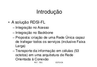 PCT - TEC COTUCA
Introdução
• A solução RDSI-FL
– Integração no Acesso
– Integração no Backbone
– Proposta: criação de uma Rede Única capaz
de trafegar todos os serviços (inclusive Faixa
Larga)
– Transporte da informação em células (53
octetos) em uma arquitetura de Rede
Orientada à Conexão
 