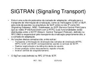 PCT - TEC COTUCA
SIGTRAN (Signaling Transport)
• Esta é uma suíte de protocolos da camada de adaptação, utilizada para o
transporte de informação de sinalização, como as mensagens Q.931 e ISUP,
pela rede de pacotes na arquitetura de VoIP, entre os nós IP como SG
(Signaling Gateway), MGC, Gatekeeper ou SCP (Service Control Point) para
que as redes IP interfuncionem com a RTPC; suas funcionalidades estão
distribuídas entre o SCTP (Stream Control Transport Protocol), definido na
RFC 2960 e responsável pelo transporte da sinalização propriamente dito, e
a camada de adaptação.
• As funções destas camadas são, entre outras:
– Transportar a informação de sinalização das camadas de sinalização (MTP3,
MTP2, Q.921 and SCCP) correspondentes usando os serviços do SCTP;
– Realizar segmentação e bundling dos dados de usuário;
– Prover proteção contra mascaramento, repúdio e fraude;
– Exercer controle de congestionamento.
• O SigTran está definido na RFC 2719 do IETF.
 