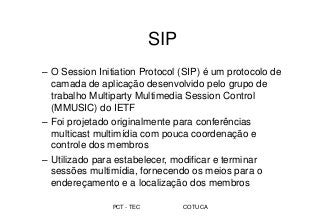 PCT - TEC COTUCA
SIP
– O Session Initiation Protocol (SIP) é um protocolo de
camada de aplicação desenvolvido pelo grupo de
trabalho Multiparty Multimedia Session Control
(MMUSIC) do IETF
– Foi projetado originalmente para conferências
multicast multimídia com pouca coordenação e
controle dos membros
– Utilizado para estabelecer, modificar e terminar
sessões multimídia, fornecendo os meios para o
endereçamento e a localização dos membros
 