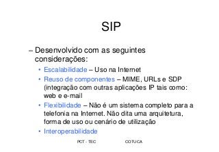 PCT - TEC COTUCA
SIP
– Desenvolvido com as seguintes
considerações:
• Escalabilidade – Uso na Internet
• Reuso de componentes – MIME, URLs e SDP
(integração com outras aplicações IP tais como:
web e e-mail
• Flexibilidade – Não é um sistema completo para a
telefonia na Internet. Não dita uma arquitetura,
forma de uso ou cenário de utilização
• Interoperabilidade
 