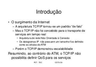 PCT - TEC COTUCA
Introdução
• O surgimento da Internet
– A arquitetura TCP/IP tornou-se um padrão “de fato”
– Mas o TCP/IP não foi concebido para o transporte de
serviços em tempo real
• Arquitetura de rede Não Orientada à Conexão
• Os datagramas IP não possuem um tamanho fixo definido
como as células do ATM
– Porém o TCP/IP demonstrou escalabilidade
Resumindo, ao contrário do ATM, o TCP/IP não
possibilita definir QoS para os serviços
 