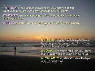 THIRTEEN:   When someone asks you a question you do not want to answer, smile and say "because he wants that" FOURTEEN:  Remember that great love and great achievements involve great risk. FIFTEEN:   Attention to health when you hear someone sneezing .  MƯỜI BA :  Khi ai đó hỏi bạn một c â u  mà  bạn không muốn trả lời,  hãy  mỉm cười và nói "vì anh ta muốn  m à"  MƯỜI BỐN :  Hãy nhớ rằng tình yêu lớn và thành tựu lớn  có  liên quan đến rủi ro lớn. MƯỜI LĂM :  Chú ý đến sức khỏe khi bạn nghe ai đó hắt hơi. 