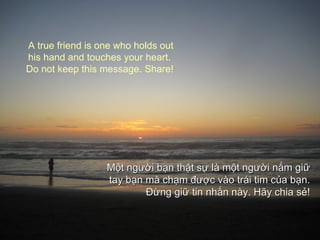 Một người bạn thật sự là một người nắm giữ tay  bạn mà chạm được  vào trái tim của bạn. Đừ ng giữ tin nhắn này.  Hãy  chia sẻ ! A true friend is one who holds out his hand and touches your heart.  Do not keep this message. Share! 
