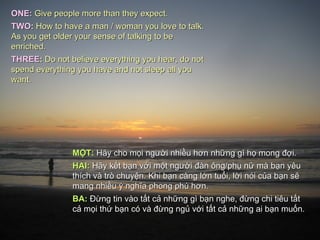 ONE: Give people more than they expect.
TWO: How to have a man / woman you love to talk.
As you get older your sense of talking to be
enriched.
THREE: Do not believe everything you hear, do not
spend everything you have and not sleep all you
want.




               MỘT: Hãy cho mọi người nhiều hơn những gì họ mong đợi.
               HAI: Hãy kết bạn với một người đàn ông/phụ nữ mà bạn yêu
               thích và trò chuyện. Khi bạn càng lớn tuổi, lời nói của bạn sẽ
               mang nhiều ý nghĩa phong phú hơn.
               BA: Đừng tin vào tất cả những gì bạn nghe, đừng chi tiêu tất
               cả mọi thứ bạn có và đừng ngủ với tất cả những ai bạn muốn.
 