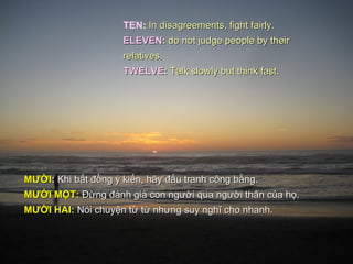 TEN: In disagreements, fight fairly.
                     ELEVEN: do not judge people by their
                     relatives.
                     TWELVE: Talk slowly but think fast.




MƯỜI: Khi bất đồng ý kiến, hãy đấu tranh công bằng.
MƯỚI MỘT: Đừng đánh giá con người qua người thân của họ.
MƯỜI HAI: Nói chuyện từ từ nhưng suy nghĩ cho nhanh.
 