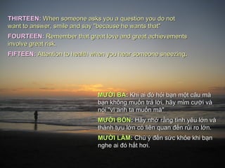 THIRTEEN: When someone asks you a question you do not
want to answer, smile and say "because he wants that"
FOURTEEN: Remember that great love and great achievements
involve great risk.
FIFTEEN: Attention to health when you hear someone sneezing.




                              MƯỜI BA: Khi ai đó hỏi bạn một câu mà
                              bạn không muốn trả lời, hãy mỉm cười và
                              nói "vì anh ta muốn mà"
                              MƯỜI BỐN: Hãy nhớ rằng tình yêu lớn và
                              thành tựu lớn có liên quan đến rủi ro lớn.
                              MƯỜI LĂM: Chú ý đến sức khỏe khi bạn
                              nghe ai đó hắt hơi.
 