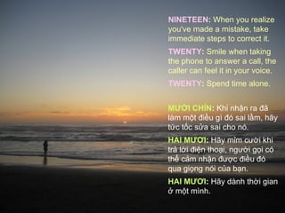 NINETEEN: When you realize
you've made a mistake, take
immediate steps to correct it.
TWENTY: Smile when taking
the phone to answer a call, the
caller can feel it in your voice.
TWENTY: Spend time alone.


MƯỜI CHÍN: Khi nhận ra đã
làm một điều gì đó sai lầm, hãy
tức tốc sửa sai cho nó.
HAI MƯƠI: Hãy mỉm cười khi
trả lời điện thoại, người gọi có
thể cảm nhận được điều đó
qua giọng nói của bạn.
HAI MƯƠI: Hãy dành thời gian
ở một mình.
 