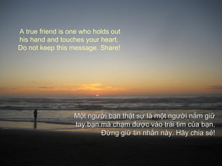 A true friend is one who holds out
his hand and touches your heart.
Do not keep this message. Share!




                  Một người bạn thật sự là một người nắm giữ
                  tay bạn mà chạm được vào trái tim của bạn.
                          Đừng giữ tin nhắn này. Hãy chia sẻ!
 