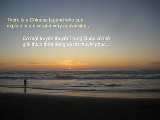 There is a Chinese legend who can
explain in a nice and very convincing...

       Có một truyền thuyết Trung Quốc có thể
       giải thích thỏa đáng và rất thuyết phục...
 