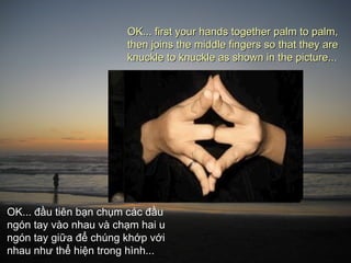 OK... first your hands together palm to palm,
                       then joins the middle fingers so that they are
                       knuckle to knuckle as shown in the picture...




OK... đầu tiên bạn chụm các đầu
ngón tay vào nhau và chạm hai u
ngón tay giữa để chúng khớp với
nhau như thể hiện trong hình...
 