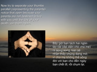 Now try to separate your thumbs
parallel (representing the parents)
notice that open because your
parents are not destined to live
with you until the day of your
death, join them again.




                                      Bây giờ bạn tách hai ngón
                                      tay cái (đại diện cho cha mẹ)
                                      ra song song, bạn sẽ
                                      nhận thấy chúng đang mở,
                                      vì cha mẹ không thể sống
                                      đời với bạn cho đến ngày
                                      bạn chết đi; rồi chụm lại.
 