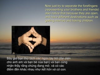 Now just try to separate the forefingers
                            (representing your brothers and friends)
                            also notice that because they are open,
                            and have different destinations such as
                            getting married and having children.




Bây giờ bạn thử tách các ngón tay trỏ (đại diện
cho anh em và bạn bè của bạn) và bạn cũng
nhận thấy rằng chúng đang mở, và có các
điểm đến khác nhau như kết hôn và có con.
 