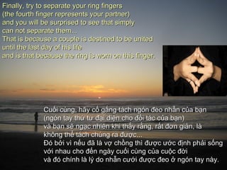 Finally, try to separate your ring fingers
(the fourth finger represents your partner)
and you will be surprised to see that simply
can not separate them...
That is because a couple is destined to be united
until the last day of his life
and is that because the ring is worn on this finger.




              Cuối cùng, hãy cố gắng tách ngón đeo nhẫn của bạn
              (ngón tay thứ tư đại diện cho đối tác của bạn)
              và bạn sẽ ngạc nhiên khi thấy rằng, rất đơn giản, là
              không thể tách chúng ra được...
              Đó bởi vì nếu đã là vợ chồng thì được ước định phải sống
              với nhau cho đến ngày cuối cùng của cuộc đời
              và đó chính là lý do nhẫn cưới được đeo ở ngón tay này.
 
