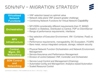 Commercial in confidence | EAB-14:062640 Uen Uen, Rev A | 2013-10-22 | Page 5 
SDN/NFV – Migration strategy 
Virtualized 
Network 
Functions 
 VNF selection based on optimal value 
 Network data plane VNF present greater challenge 
 Combining Network Functions for Virtual Network Capability 
Orchestration 
 NFV/SDN considerably different requirements than IT, MANO 
 Stateful vs Stateless, Distributed vs Central, P2P vs Client/Server 
 Range of performance requirements, interfaces 
NFV 
Infrastructure 
 Key selection of Execution Environment, VM / Container, PaaS vs 
IaaS, 
 Performance requirements, manageability, DC Ecosystem, FCAPS 
 Bare metal, versus integrated compute, storage, network security 
Control, 
Mgmt, DC 
Networking 
 Physical Network Function Orchestration and Network Environment 
Management 
 Service Assurance and Performance Management 
 Division of control between VNF, Controller and Orchestrator 
SDN Control 
and 
Networking 
 Service Level Control and Management (Chaining) 
 Automated Config and Management. Analytics based Automation 
 Scaled Resource Control 
 