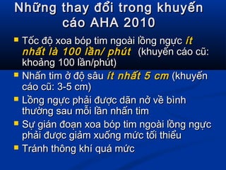 Những thay đổi trong khuyếnNhững thay đổi trong khuyến
cáo AHA 2010cáo AHA 2010
 Tốc độ xoa bóp tim ngoài lồng ngựcTốc độ xoa bóp tim ngoài lồng ngực ítít
nhất là 100 lần/ phútnhất là 100 lần/ phút (khuyến cáo cũ:(khuyến cáo cũ:
khoảng 100 lần/phút)khoảng 100 lần/phút)
 Nhấn tim ở độ sâuNhấn tim ở độ sâu ít nhất 5 cmít nhất 5 cm (khuyến(khuyến
cáo cũ: 3-5 cm)cáo cũ: 3-5 cm)
 Lồng ngực phải được dãn nở về bìnhLồng ngực phải được dãn nở về bình
thường sau mỗi lần nhấn timthường sau mỗi lần nhấn tim
 Sự gián đoạn xoa bóp tim ngoài lồng ngựcSự gián đoạn xoa bóp tim ngoài lồng ngực
phải được giảm xuống mức tối thiểuphải được giảm xuống mức tối thiểu
 Tránh thông khí quá mứcTránh thông khí quá mức
 