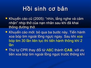Hồi sinh cơ bảnHồi sinh cơ bản
 Khuyến cáo cũ (2005): “nhìn, lắng nghe và cảmKhuyến cáo cũ (2005): “nhìn, lắng nghe và cảm
nhận” nhịp thở của nạn nhân sau khi đã khainhận” nhịp thở của nạn nhân sau khi đã khai
thông đường thở.thông đường thở.
 Khuyến cáo mới: bỏ qua ba bước này. Tiến hànhKhuyến cáo mới: bỏ qua ba bước này. Tiến hành
xoa bóp tim ngoài lồng ngực ngay. Sau khixoa bóp tim ngoài lồng ngực ngay. Sau khi xoa
bóp tim 30 lần liên tục thì tiến hành thông khí 2
lần
 Thứ tự CPR thay đổi từThứ tự CPR thay đổi từ ABC thànhthành CAB, với ưu, với ưu
tiên xoa bóp tim ngoài lồng ngực trước thông khítiên xoa bóp tim ngoài lồng ngực trước thông khí
 