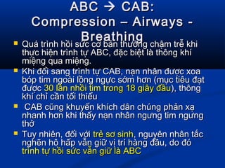 ABCABC  CAB:CAB:
Compression – Airways -Compression – Airways -
BreathingBreathing Quá trình hồi sức cơ bản thường chậm trễ khiQuá trình hồi sức cơ bản thường chậm trễ khi
thực hiện trình tự ABC, đặc biệt là thông khíthực hiện trình tự ABC, đặc biệt là thông khí
miệng qua miệng.miệng qua miệng.
 Khi đổi sang trình tự CAB, nạn nhân được xoaKhi đổi sang trình tự CAB, nạn nhân được xoa
bóp tim ngoài lồng ngực sớm hơn (mục tiêu đạtbóp tim ngoài lồng ngực sớm hơn (mục tiêu đạt
đượcđược 30 lần nhồi tim trong 18 giây đầu30 lần nhồi tim trong 18 giây đầu), thông), thông
khí chỉ cần tối thiểukhí chỉ cần tối thiểu
 CAB cũng khuyến khích dân chúng phản xạCAB cũng khuyến khích dân chúng phản xạ
nhanh hơn khi thấy nạn nhân ngưng tim ngưngnhanh hơn khi thấy nạn nhân ngưng tim ngưng
thởthở
 Tuy nhiên, đối vớiTuy nhiên, đối với trẻ sơ sinhtrẻ sơ sinh, nguyên nhân tắc, nguyên nhân tắc
nghẽn hô hấp vẫn giữ vị trí hàng đầu, do đónghẽn hô hấp vẫn giữ vị trí hàng đầu, do đó
trình tự hồi sức vẫn giữ là ABCtrình tự hồi sức vẫn giữ là ABC
 