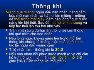 Thông khíThông khí
Miệng qua miệngMiệng qua miệng: ngửa đầu nạn nhân, nâng cằm,: ngửa đầu nạn nhân, nâng cằm,
bóp mũi nạn nhân và hà hơi kín miệng – miệngbóp mũi nạn nhân và hà hơi kín miệng – miệng
đểđể thổithổi trong một giâytrong một giây, đảm bảo lồng ngực được, đảm bảo lồng ngực được
nâng lên khi thổi. Sau đó,nâng lên khi thổi. Sau đó, hít hơi bình thườnghít hơi bình thường vàvà
tiếp tục thổi lần thứ hai như vậy.tiếp tục thổi lần thứ hai như vậy.
 Tránh hít sâu giữa hai lần thổi vì sẽ làm thôngTránh hít sâu giữa hai lần thổi vì sẽ làm thông
khí quá mức cho nạn nhânkhí quá mức cho nạn nhân
 Nếu lồng ngực không nâng lên trong mỗi lầnNếu lồng ngực không nâng lên trong mỗi lần
thông khí chứng tỏ không hiệu quả, phải thaothông khí chứng tỏ không hiệu quả, phải thao
tác lại ngửa đầu –nâng cằmtác lại ngửa đầu –nâng cằm
 Tỉ lệ nhấn tim – thông khí làTỉ lệ nhấn tim – thông khí là 30:230:2
 Nếu nạn nhân hồi phục được mạch rõ và chỉ cầnNếu nạn nhân hồi phục được mạch rõ và chỉ cần
hỗ trợ thông khí, chỉ nênhỗ trợ thông khí, chỉ nên thổi một lần mỗi 5-6thổi một lần mỗi 5-6
giây (10-12 lần thông khí mỗi phút)giây (10-12 lần thông khí mỗi phút)
 