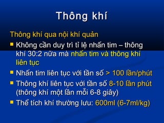 Thông khíThông khí
Thông khí qua nội khí quảnThông khí qua nội khí quản
 Không cần duy trì tỉ lệ nhấn tim – thôngKhông cần duy trì tỉ lệ nhấn tim – thông
khí 30:2 nữa màkhí 30:2 nữa mà nhấn tim và thông khínhấn tim và thông khí
liên tụcliên tục
 Nhấn tim liên tục với tần sốNhấn tim liên tục với tần số > 100 lần/phút> 100 lần/phút
 Thông khí liên tục với tần sốThông khí liên tục với tần số 8-10 lần phút8-10 lần phút
(thông khí một lần mỗi 6-8 giây)(thông khí một lần mỗi 6-8 giây)
 Thể tích khí thường lưu:Thể tích khí thường lưu: 600ml (6-7ml/kg)600ml (6-7ml/kg)
 