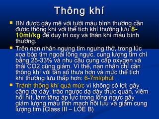 Thông khíThông khí
 BN được gây mê với tưới máu bình thường cầnBN được gây mê với tưới máu bình thường cần
được thông khí với thể tích khí thường lưuđược thông khí với thể tích khí thường lưu 8-8-
10ml/kg10ml/kg để duy trì oxy và thán khí máu bìnhđể duy trì oxy và thán khí máu bình
thường.thường.
 Trên nạn nhân ngưng tim ngưng thở, trong lúcTrên nạn nhân ngưng tim ngưng thở, trong lúc
xoa bóp tim ngoài lồng ngực, cung lượng tim chỉxoa bóp tim ngoài lồng ngực, cung lượng tim chỉ
bằng 25-33% và nhu cầu cung cấp oxygen vàbằng 25-33% và nhu cầu cung cấp oxygen và
thải CO2 cũng giảm. Vì thế, nạn nhân chỉ cầnthải CO2 cũng giảm. Vì thế, nạn nhân chỉ cần
thông khí với tần số thưa hơn và mức thể tíchthông khí với tần số thưa hơn và mức thể tích
khí thường lưu thấp hơn:khí thường lưu thấp hơn: 6-7ml/phút6-7ml/phút
 Tránh thông khí quá mứcTránh thông khí quá mức vì không có lợi: gâyvì không có lợi: gây
căng dạ dày, trào ngược dạ dày thực quản, viêmcăng dạ dày, trào ngược dạ dày thực quản, viêm
hổi hít, làm tăng áp lực trong lồng ngực gâyhổi hít, làm tăng áp lực trong lồng ngực gây
giảm lượng máu tĩnh mạch hồi lưu và giảm cunggiảm lượng máu tĩnh mạch hồi lưu và giảm cung
lượng tim (Class III – LOE B)lượng tim (Class III – LOE B)
 