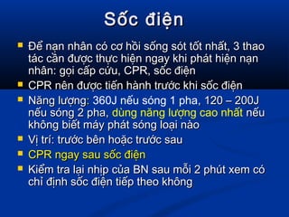 Sốc điệnSốc điện
 Để nạn nhân có cơ hồi sống sót tốt nhất, 3 thaoĐể nạn nhân có cơ hồi sống sót tốt nhất, 3 thao
tác cần được thực hiện ngay khi phát hiện nạntác cần được thực hiện ngay khi phát hiện nạn
nhân: gọi cấp cứu, CPR, sốc điệnnhân: gọi cấp cứu, CPR, sốc điện
 CPR nên được tiến hành trước khi sốc điệnCPR nên được tiến hành trước khi sốc điện
 Năng lượngNăng lượng:: 360J nếu sóng 1 pha, 120 – 200J, 120 – 200J
nếu sóng 2 pha,nếu sóng 2 pha, dùng năng lượng cao nhất nếunếu
không biết máy phát sóng loại nàokhông biết máy phát sóng loại nào
 Vị trí: trước bên hoặc trước sauVị trí: trước bên hoặc trước sau
 CPR ngay sau sốc điệnCPR ngay sau sốc điện
 Kiểm tra lại nhịp của BN sau mỗi 2 phút xem cóKiểm tra lại nhịp của BN sau mỗi 2 phút xem có
chỉ định sốc điện tiếp theo khôngchỉ định sốc điện tiếp theo không
 