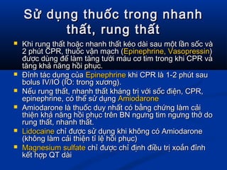 Sử dụng thuốc trong nhanhSử dụng thuốc trong nhanh
thất, rung thấtthất, rung thất
 Khi rung thất hoặc nhanh thất kéo dài sau một lần sốc vàKhi rung thất hoặc nhanh thất kéo dài sau một lần sốc và
2 phút CPR, thuốc vận mạch (2 phút CPR, thuốc vận mạch (Epinephrine, VasopressinEpinephrine, Vasopressin))
được dùng để làm tăng tưới máu cơ tim trong khi CPR vàđược dùng để làm tăng tưới máu cơ tim trong khi CPR và
tăng khả năng hồi phục.tăng khả năng hồi phục.
 Đỉnh tác dụng củaĐỉnh tác dụng của EpinephrineEpinephrine khi CPR là 1-2 phút saukhi CPR là 1-2 phút sau
bolus IV/IO (IO: trong xương).bolus IV/IO (IO: trong xương).
 Nếu rung thất, nhanh thất kháng trị với sốc điện, CPR,Nếu rung thất, nhanh thất kháng trị với sốc điện, CPR,
epinephrine, có thể sử dụngepinephrine, có thể sử dụng AmiodaroneAmiodarone
 Amiodarone là thuốc duy nhất có bằng chứng làm cảiAmiodarone là thuốc duy nhất có bằng chứng làm cải
thiện khả năng hồi phục trên BN ngưng tim ngưng thở dothiện khả năng hồi phục trên BN ngưng tim ngưng thở do
rung thất, nhanh thất.rung thất, nhanh thất.
 LidocaineLidocaine chỉ được sử dụng khi không có Amiodaronechỉ được sử dụng khi không có Amiodarone
(không làm cải thiện tỉ lệ hồi phục)(không làm cải thiện tỉ lệ hồi phục)
 Magnesium sulfateMagnesium sulfate chỉ được chỉ định điều trị xoắn đỉnhchỉ được chỉ định điều trị xoắn đỉnh
kết hợp QT dàikết hợp QT dài
 