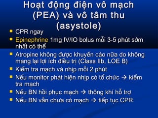 Hoạt động điện vô mạchHoạt động điện vô mạch
(PEA) và vô tâm thu(PEA) và vô tâm thu
(asystole)(asystole) CPR ngayCPR ngay
 EpinephrineEpinephrine 1mg IV/IO bolus mỗi 3-5 phút sớm1mg IV/IO bolus mỗi 3-5 phút sớm
nhất có thểnhất có thể
 Atropine không được khuyến cáo nữa do khôngAtropine không được khuyến cáo nữa do không
mang lại lợi ích điều trị (Class IIb, LOE B)mang lại lợi ích điều trị (Class IIb, LOE B)
 Kiểm tra mạch và nhịp mỗi 2 phútKiểm tra mạch và nhịp mỗi 2 phút
 Nếu monitor phát hiện nhịp có tổ chứcNếu monitor phát hiện nhịp có tổ chức  kiểmkiểm
tra mạchtra mạch
 Nếu BN hồi phục mạchNếu BN hồi phục mạch  thông khí hỗ trợthông khí hỗ trợ
 Nếu BN vẫn chưa có mạchNếu BN vẫn chưa có mạch  tiếp tục CPRtiếp tục CPR
 