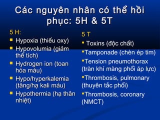 Các nguyên nhân có thể hồiCác nguyên nhân có thể hồi
phục: 5H & 5Tphục: 5H & 5T
5 H:5 H:
 Hypoxia (thiếu oxy)Hypoxia (thiếu oxy)
 Hypovolumia (giảmHypovolumia (giảm
thể tích)thể tích)
 Hydrogen ion (toanHydrogen ion (toan
hóa máu)hóa máu)
 Hypo/hyperkalemiaHypo/hyperkalemia
(tăng/hạ kali máu)(tăng/hạ kali máu)
 Hypothermia (hạ thânHypothermia (hạ thân
nhiệt)nhiệt)
5 T
 Toxins (độc chất)
Tamponade (chèn ép tim)
Tension pneumothorax
(tràn khí màng phổi áp lực)
Thrombosis, pulmonary
(thuyên tắc phổi)
Thrombosis, coronary
(NMCT)
 