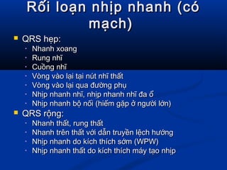 Rối loạn nhịp nhanh (cóRối loạn nhịp nhanh (có
mạch)mạch)
 QRS hẹp:QRS hẹp:
• Nhanh xoangNhanh xoang
• Rung nhĩRung nhĩ
• Cuồng nhĩCuồng nhĩ
• Vòng vào lại tại nút nhĩ thấtVòng vào lại tại nút nhĩ thất
• Vòng vào lại qua đường phụVòng vào lại qua đường phụ
• Nhịp nhanh nhĩ, nhịp nhanh nhĩ đa ổNhịp nhanh nhĩ, nhịp nhanh nhĩ đa ổ
• Nhịp nhanh bộ nối (hiếm gặp ở người lớn)Nhịp nhanh bộ nối (hiếm gặp ở người lớn)
 QRS rộng:QRS rộng:
• Nhanh thất, rung thấtNhanh thất, rung thất
• Nhanh trên thất với dẫn truyền lệch hướngNhanh trên thất với dẫn truyền lệch hướng
• Nhịp nhanh do kích thích sớm (WPW)Nhịp nhanh do kích thích sớm (WPW)
• Nhịp nhanh thất do kích thích máy tạo nhịpNhịp nhanh thất do kích thích máy tạo nhịp
 