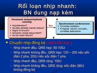 Rối loạn nhịp nhanh:Rối loạn nhịp nhanh:
BN dung nạp kémBN dung nạp kém
 Chuyển nhịp đồng bộChuyển nhịp đồng bộ ( kèm tiền mê )
• Nhịp nhanh đều, QRS hẹp: 50-100JNhịp nhanh đều, QRS hẹp: 50-100J
• Nhịp nhanh không đều, QRS hẹp: 120 – 200 nếu sốcNhịp nhanh không đều, QRS hẹp: 120 – 200 nếu sốc
điện 2 pha, 200J nếu sốc điện 1 phađiện 2 pha, 200J nếu sốc điện 1 pha
• Nhịp nhanh đều, QRS rộng: 100JNhịp nhanh đều, QRS rộng: 100J
• Nhịp nhanh không đều, QRS rộng: sốc điện 360JNhịp nhanh không đều, QRS rộng: sốc điện 360J
không đồng bộkhông đồng bộ
 