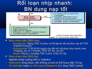 Rối loạn nhịp nhanh:Rối loạn nhịp nhanh:
BN dung nạp tốtBN dung nạp tốt
 Nhịp nhanh đều QRS rộng:Nhịp nhanh đều QRS rộng:
• AmiodaroneAmiodarone: 150mg TMC 10 phút, có thể lặp lại nếu tái phát, sau đó TTM: 150mg TMC 10 phút, có thể lặp lại nếu tái phát, sau đó TTM
1mg/phút trong 6h1mg/phút trong 6h
• ProcainamideProcainamide: TTM 20-50 mg/ph cho đến khi cắt được nhịp nhanh (max: TTM 20-50 mg/ph cho đến khi cắt được nhịp nhanh (max
17mg/kg), duy trì 1-4mg/ph. CCĐ: QT dài, suy tim17mg/kg), duy trì 1-4mg/ph. CCĐ: QT dài, suy tim
• SotalolSotalol 100mg (1,5mg/kg) TMC 5 phút. CCĐ: QT dài100mg (1,5mg/kg) TMC 5 phút. CCĐ: QT dài
 Nhịp nhanh đều QRS hẹp:Nhịp nhanh đều QRS hẹp:
• Nghiệm pháp cường phế vị: ValsalvaNghiệm pháp cường phế vị: Valsalva
• AdenosineAdenosine 6mg bolus, nếu không ra cơn có thể bolus tiếp 12 mg6mg bolus, nếu không ra cơn có thể bolus tiếp 12 mg
• Ức chế bêtaỨc chế bêta hoặchoặc ức chế canxiức chế canxi ((VerapamilVerapamil 2,5 -5mg TMC 3 phút)2,5 -5mg TMC 3 phút)
 