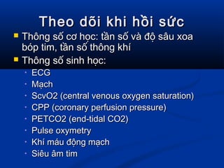 Theo dõi khi hồi sứcTheo dõi khi hồi sức
 Thông số cơ học: tần số và độ sâu xoaThông số cơ học: tần số và độ sâu xoa
bóp tim, tần số thông khíbóp tim, tần số thông khí
 Thông số sinh học:Thông số sinh học:
• ECGECG
• MạchMạch
• ScvO2 (central venous oxygen saturation)ScvO2 (central venous oxygen saturation)
• CPP (coronary perfusion pressure)CPP (coronary perfusion pressure)
• PETCO2 (end-tidal CO2)PETCO2 (end-tidal CO2)
• Pulse oxymetryPulse oxymetry
• Khí máu động mạchKhí máu động mạch
• Siêu âm timSiêu âm tim
 