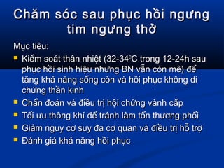 Chăm sóc sau phục hồi ngưngChăm sóc sau phục hồi ngưng
tim ngưng thởtim ngưng thở
Mục tiêu:Mục tiêu:
 Kiểm soát thân nhiệt (32-34Kiểm soát thân nhiệt (32-34OO
C trong 12-24h sauC trong 12-24h sau
phục hồi sinh hiệu nhưng BN vẫn còn mê) đểphục hồi sinh hiệu nhưng BN vẫn còn mê) để
tăng khả năng sống còn và hồi phục không dităng khả năng sống còn và hồi phục không di
chứng thần kinhchứng thần kinh
 Chẩn đoán và điều trị hội chứng vành cấpChẩn đoán và điều trị hội chứng vành cấp
 Tối ưu thông khí để tránh làm tổn thương phổiTối ưu thông khí để tránh làm tổn thương phổi
 Giảm nguy cơ suy đa cơ quan và điều trị hỗ trợGiảm nguy cơ suy đa cơ quan và điều trị hỗ trợ
 Đánh giá khả năng hồi phụcĐánh giá khả năng hồi phục
 