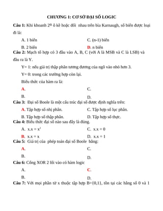 CHƯƠNG 1: CƠ SỞ ĐẠI SỐ LOGIC
Câu 1: Khi khoanh 2n ô kề hoặc đối nhau trên bìa Karnaugh, số biến được loại
đi là:
A. 1 biến
B. 2 biến
C. (n-1) biến
D. n biến
Câu 2: Mạch tổ hợp có 3 đầu vào A, B, C (với A là MSB và C là LSB) và
đầu ra là Y.
Y= 1: nếu giá trị thập phân tương đương của ngõ vào nhỏ hơn 3.
Y= 0: trong các trường hợp còn lại.
Biểu thức của hàm ra là:
A.
B.
C.
D.
Câu 3: Đại số Boole là một cấu trúc đại số được định nghĩa trên:
A. Tập hợp số nhị phân.
B. Tập hợp số thập phân.
C. Tập hợp số lục phân.
D. Tập hợp số thực.
Câu 4: Biểu thức đại số nào sau đây là đúng.
A. x.x = x2
B. x.x = x
C. x.x = 0
D. x.x = 1
Câu 5: Giá trị của phép toán đại số Boole bằng:
A.
B.
C.
D.
Câu 6: Cổng XOR 2 lối vào có hàm logic
A.
B.
C.
D.
Câu 7: Với mọi phần tử x thuộc tập hợp B={0,1}, tồn tại các hằng số 0 và 1
 