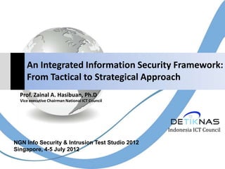 An Integrated Information Security Framework:
From Tactical to Strategical Approach
Indonesia ICT Council
Prof. Zainal A. Hasibuan, Ph.D
Vice executive Chairman National ICT Council
NGN Info Security & Intrusion Test Studio 2012
Singapore, 4-5 July 2012
 
