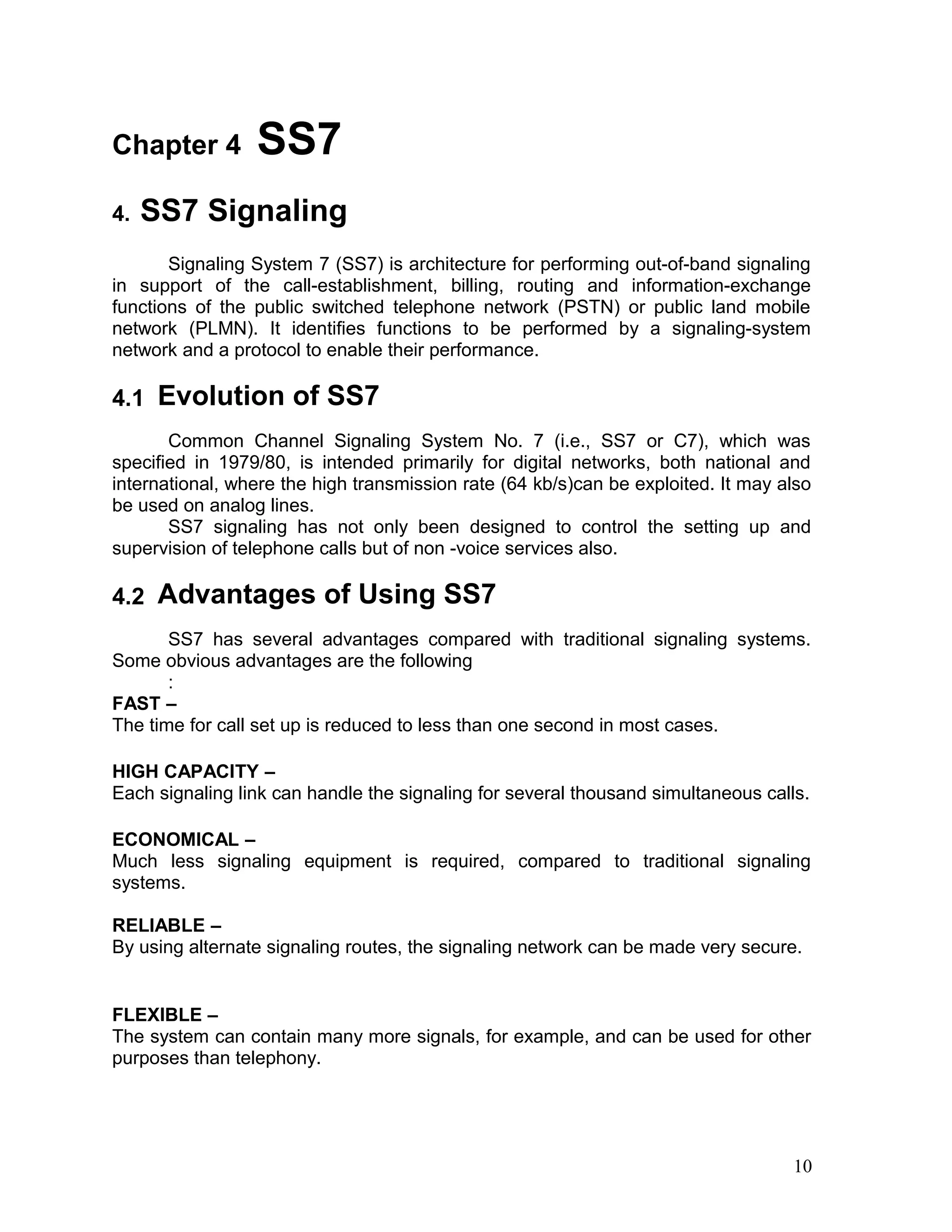 Chapter 4 SS7
4. SS7 Signaling
Signaling System 7 (SS7) is architecture for performing out-of-band signaling
in support of the call-establishment, billing, routing and information-exchange
functions of the public switched telephone network (PSTN) or public land mobile
network (PLMN). It identifies functions to be performed by a signaling-system
network and a protocol to enable their performance.
4.1 Evolution of SS7
Common Channel Signaling System No. 7 (i.e., SS7 or C7), which was
specified in 1979/80, is intended primarily for digital networks, both national and
international, where the high transmission rate (64 kb/s)can be exploited. It may also
be used on analog lines.
SS7 signaling has not only been designed to control the setting up and
supervision of telephone calls but of non -voice services also.
4.2 Advantages of Using SS7
SS7 has several advantages compared with traditional signaling systems.
Some obvious advantages are the following
:
FAST –
The time for call set up is reduced to less than one second in most cases.
HIGH CAPACITY –
Each signaling link can handle the signaling for several thousand simultaneous calls.
ECONOMICAL –
Much less signaling equipment is required, compared to traditional signaling
systems.
RELIABLE –
By using alternate signaling routes, the signaling network can be made very secure.
FLEXIBLE –
The system can contain many more signals, for example, and can be used for other
purposes than telephony.
10
 