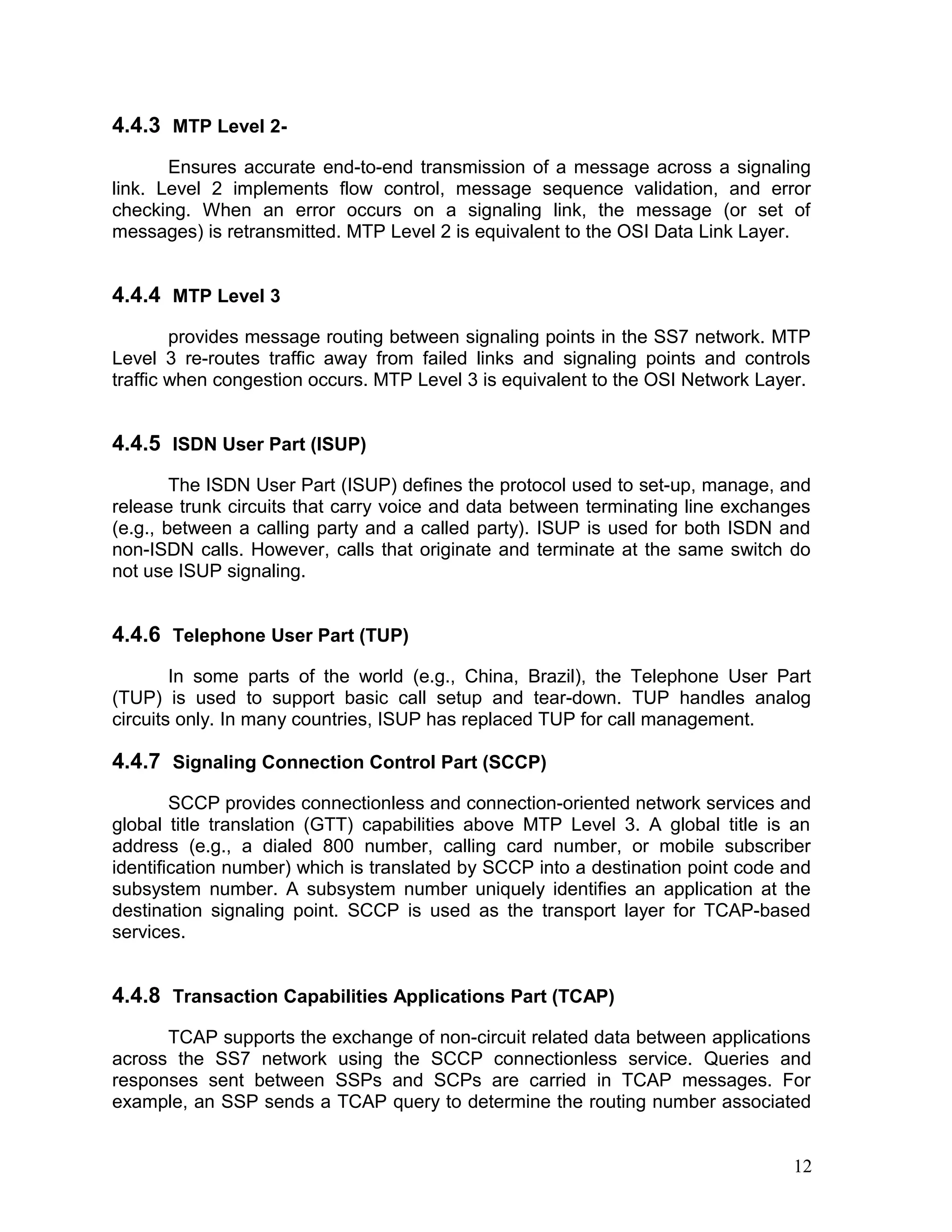 4.4.3 MTP Level 2-
Ensures accurate end-to-end transmission of a message across a signaling
link. Level 2 implements flow control, message sequence validation, and error
checking. When an error occurs on a signaling link, the message (or set of
messages) is retransmitted. MTP Level 2 is equivalent to the OSI Data Link Layer.
4.4.4 MTP Level 3
provides message routing between signaling points in the SS7 network. MTP
Level 3 re-routes traffic away from failed links and signaling points and controls
traffic when congestion occurs. MTP Level 3 is equivalent to the OSI Network Layer.
4.4.5 ISDN User Part (ISUP)
The ISDN User Part (ISUP) defines the protocol used to set-up, manage, and
release trunk circuits that carry voice and data between terminating line exchanges
(e.g., between a calling party and a called party). ISUP is used for both ISDN and
non-ISDN calls. However, calls that originate and terminate at the same switch do
not use ISUP signaling.
4.4.6 Telephone User Part (TUP)
In some parts of the world (e.g., China, Brazil), the Telephone User Part
(TUP) is used to support basic call setup and tear-down. TUP handles analog
circuits only. In many countries, ISUP has replaced TUP for call management.
4.4.7 Signaling Connection Control Part (SCCP)
SCCP provides connectionless and connection-oriented network services and
global title translation (GTT) capabilities above MTP Level 3. A global title is an
address (e.g., a dialed 800 number, calling card number, or mobile subscriber
identification number) which is translated by SCCP into a destination point code and
subsystem number. A subsystem number uniquely identifies an application at the
destination signaling point. SCCP is used as the transport layer for TCAP-based
services.
4.4.8 Transaction Capabilities Applications Part (TCAP)
TCAP supports the exchange of non-circuit related data between applications
across the SS7 network using the SCCP connectionless service. Queries and
responses sent between SSPs and SCPs are carried in TCAP messages. For
example, an SSP sends a TCAP query to determine the routing number associated
12
 