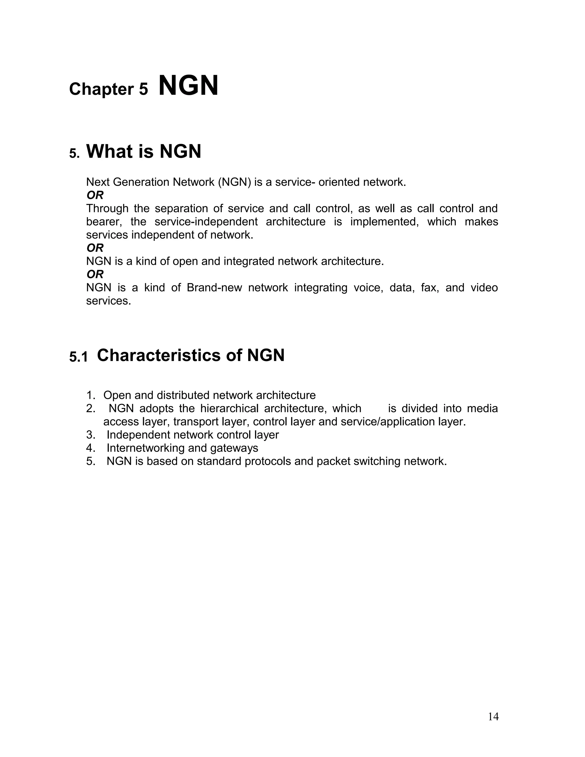 Chapter 5 NGN
5. What is NGN
Next Generation Network (NGN) is a service- oriented network.
OR
Through the separation of service and call control, as well as call control and
bearer, the service-independent architecture is implemented, which makes
services independent of network.
OR
NGN is a kind of open and integrated network architecture.
OR
NGN is a kind of Brand-new network integrating voice, data, fax, and video
services.
5.1 Characteristics of NGN
1. Open and distributed network architecture
2. NGN adopts the hierarchical architecture, which is divided into media
access layer, transport layer, control layer and service/application layer.
3. Independent network control layer
4. Internetworking and gateways
5. NGN is based on standard protocols and packet switching network.
14
 