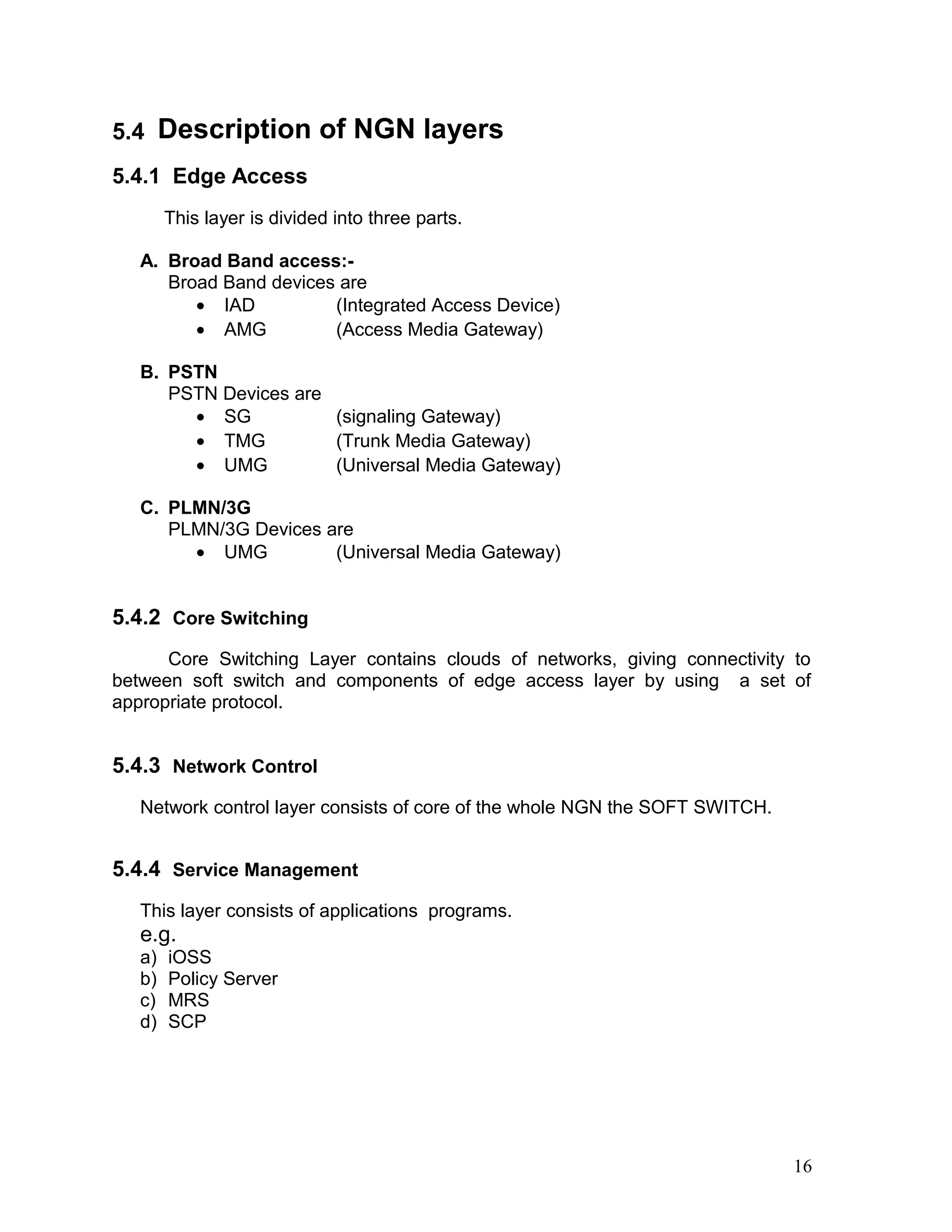 5.4 Description of NGN layers
5.4.1 Edge Access
This layer is divided into three parts.
A. Broad Band access:-
Broad Band devices are
• IAD (Integrated Access Device)
• AMG (Access Media Gateway)
B. PSTN
PSTN Devices are
• SG (signaling Gateway)
• TMG (Trunk Media Gateway)
• UMG (Universal Media Gateway)
C. PLMN/3G
PLMN/3G Devices are
• UMG (Universal Media Gateway)
5.4.2 Core Switching
Core Switching Layer contains clouds of networks, giving connectivity to
between soft switch and components of edge access layer by using a set of
appropriate protocol.
5.4.3 Network Control
Network control layer consists of core of the whole NGN the SOFT SWITCH.
5.4.4 Service Management
This layer consists of applications programs.
e.g.
a) iOSS
b) Policy Server
c) MRS
d) SCP
16
 