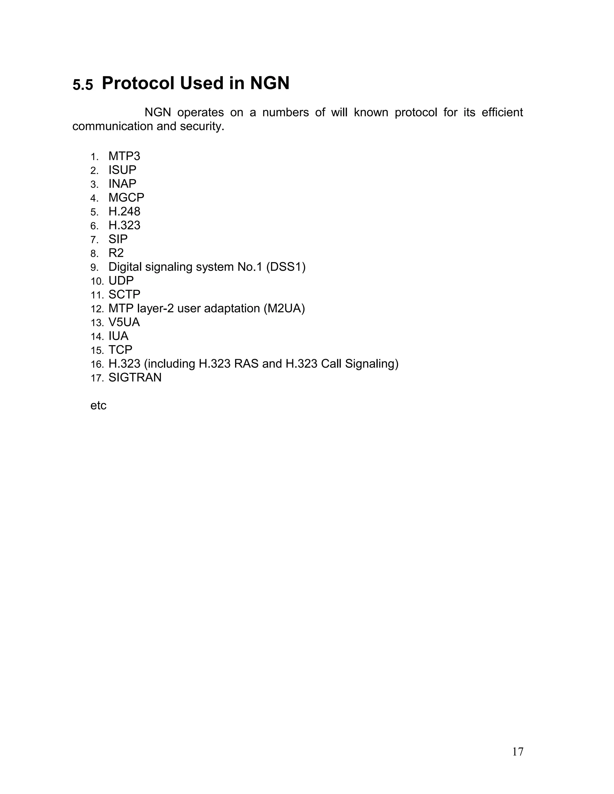 5.5 Protocol Used in NGN
NGN operates on a numbers of will known protocol for its efficient
communication and security.
1. MTP3
2. ISUP
3. INAP
4. MGCP
5. H.248
6. H.323
7. SIP
8. R2
9. Digital signaling system No.1 (DSS1)
10. UDP
11. SCTP
12. MTP layer-2 user adaptation (M2UA)
13. V5UA
14. IUA
15. TCP
16. H.323 (including H.323 RAS and H.323 Call Signaling)
17. SIGTRAN
etc
17
 