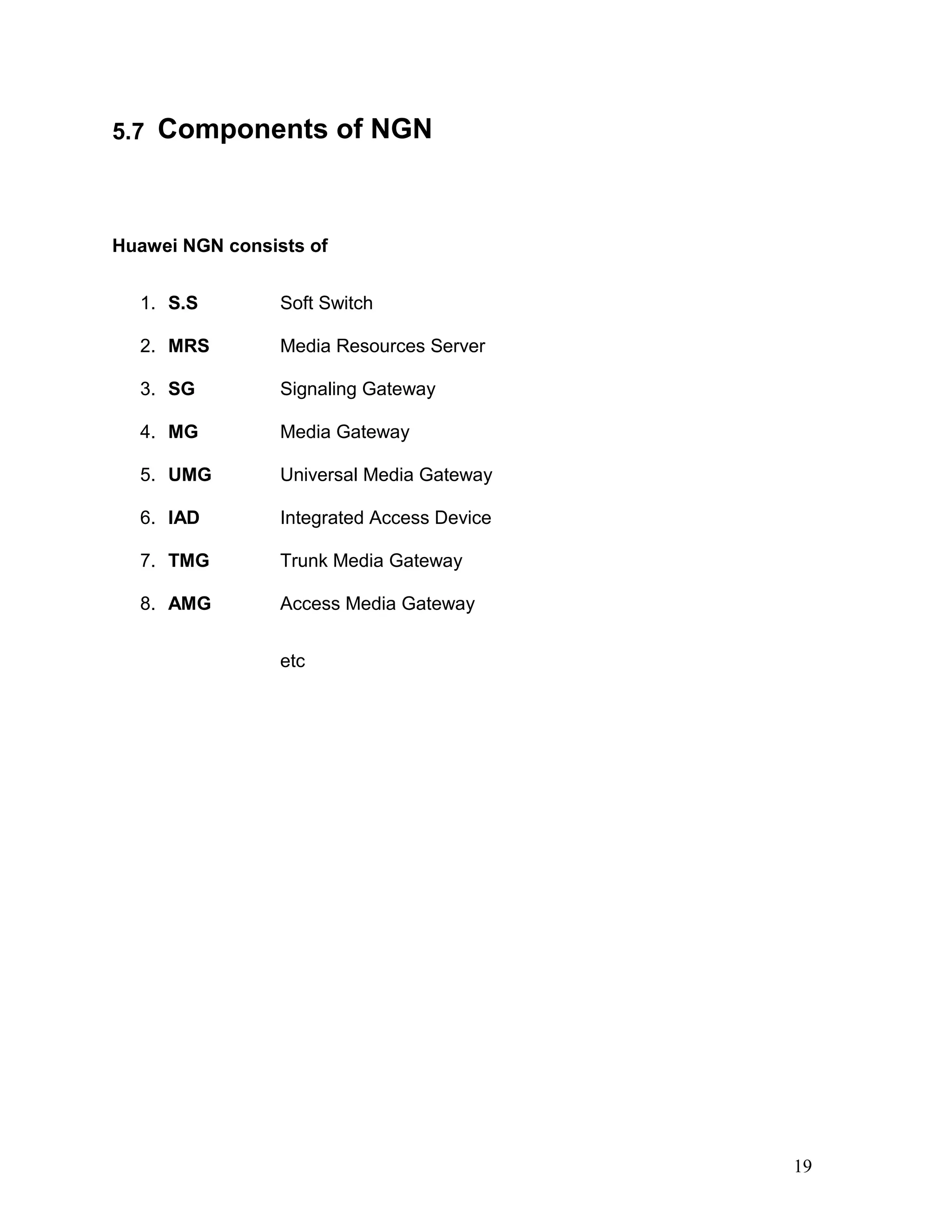 5.7 Components of NGN
Huawei NGN consists of
1. S.S Soft Switch
2. MRS Media Resources Server
3. SG Signaling Gateway
4. MG Media Gateway
5. UMG Universal Media Gateway
6. IAD Integrated Access Device
7. TMG Trunk Media Gateway
8. AMG Access Media Gateway
etc
19
 