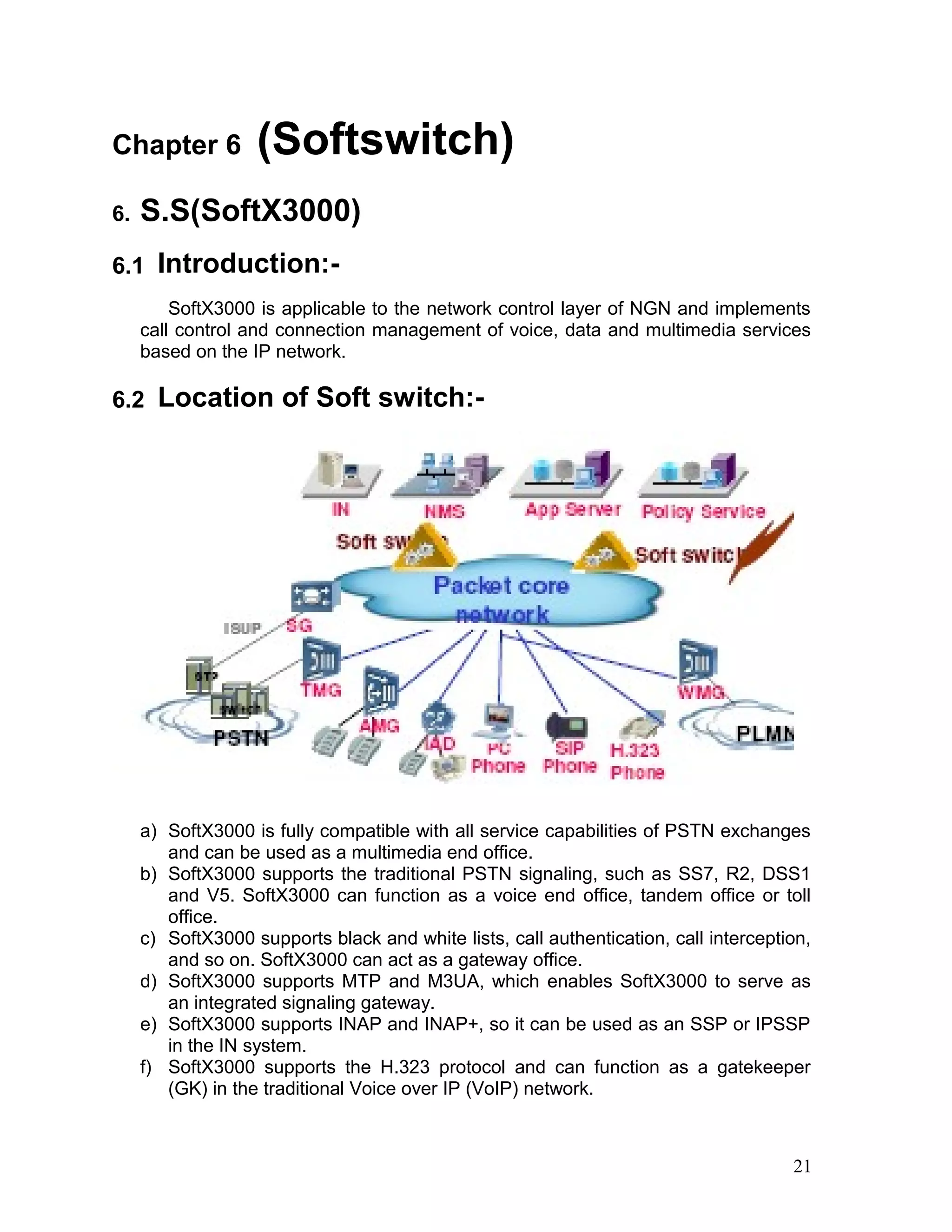 Chapter 6 (Softswitch)
6. S.S(SoftX3000)
6.1 Introduction:-
SoftX3000 is applicable to the network control layer of NGN and implements
call control and connection management of voice, data and multimedia services
based on the IP network.
6.2 Location of Soft switch:-
a) SoftX3000 is fully compatible with all service capabilities of PSTN exchanges
and can be used as a multimedia end office.
b) SoftX3000 supports the traditional PSTN signaling, such as SS7, R2, DSS1
and V5. SoftX3000 can function as a voice end office, tandem office or toll
office.
c) SoftX3000 supports black and white lists, call authentication, call interception,
and so on. SoftX3000 can act as a gateway office.
d) SoftX3000 supports MTP and M3UA, which enables SoftX3000 to serve as
an integrated signaling gateway.
e) SoftX3000 supports INAP and INAP+, so it can be used as an SSP or IPSSP
in the IN system.
f) SoftX3000 supports the H.323 protocol and can function as a gatekeeper
(GK) in the traditional Voice over IP (VoIP) network.
21
 