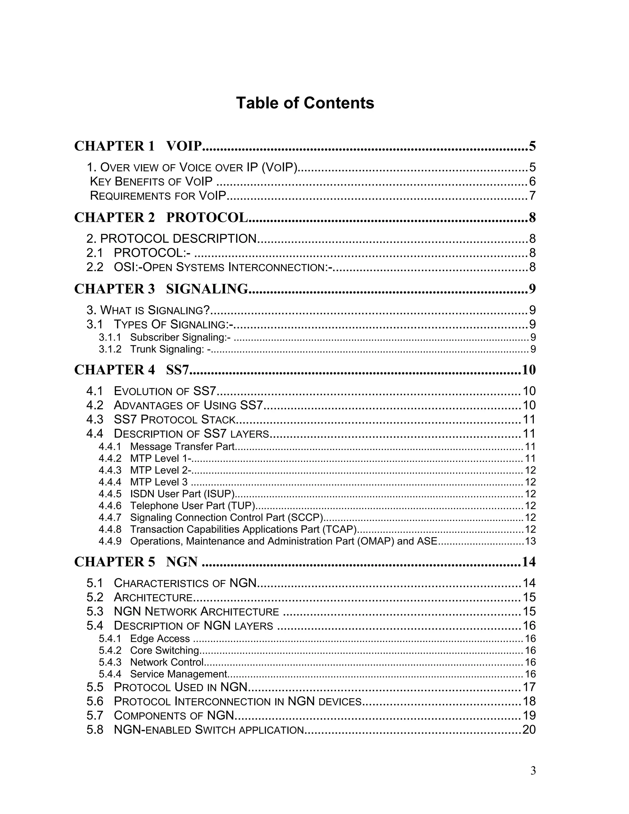 Table of Contents
CHAPTER 1 VOIP..........................................................................................5
1. OVER VIEW OF VOICE OVER IP (VOIP)...................................................................5
KEY BENEFITS OF VOIP ..........................................................................................6
REQUIREMENTS FOR VOIP.......................................................................................7
CHAPTER 2 PROTOCOL.............................................................................8
2. PROTOCOL DESCRIPTION...............................................................................8
2.1 PROTOCOL:- .................................................................................................8
2.2 OSI:-OPEN SYSTEMS INTERCONNECTION:-.........................................................8
CHAPTER 3 SIGNALING.............................................................................9
3. WHAT IS SIGNALING?............................................................................................9
3.1 TYPES OF SIGNALING:-......................................................................................9
3.1.1 Subscriber Signaling:- .......................................................................................................9
3.1.2 Trunk Signaling: -...............................................................................................................9
CHAPTER 4 SS7............................................................................................10
4.1 EVOLUTION OF SS7........................................................................................10
4.2 ADVANTAGES OF USING SS7...........................................................................10
4.3 SS7 PROTOCOL STACK...................................................................................11
4.4 DESCRIPTION OF SS7 LAYERS.........................................................................11
4.4.1 Message Transfer Part....................................................................................................11
4.4.2 MTP Level 1-...................................................................................................................11
4.4.3 MTP Level 2-...................................................................................................................12
4.4.4 MTP Level 3 ....................................................................................................................12
4.4.5 ISDN User Part (ISUP)....................................................................................................12
4.4.6 Telephone User Part (TUP).............................................................................................12
4.4.7 Signaling Connection Control Part (SCCP)......................................................................12
4.4.8 Transaction Capabilities Applications Part (TCAP)..........................................................12
4.4.9 Operations, Maintenance and Administration Part (OMAP) and ASE..............................13
CHAPTER 5 NGN ........................................................................................14
5.1 CHARACTERISTICS OF NGN.............................................................................14
5.2 ARCHITECTURE...............................................................................................15
5.3 NGN NETWORK ARCHITECTURE .....................................................................15
5.4 DESCRIPTION OF NGN LAYERS .......................................................................16
5.4.1 Edge Access ...................................................................................................................16
5.4.2 Core Switching.................................................................................................................16
5.4.3 Network Control...............................................................................................................16
5.4.4 Service Management.......................................................................................................16
5.5 PROTOCOL USED IN NGN...............................................................................17
5.6 PROTOCOL INTERCONNECTION IN NGN DEVICES..............................................18
5.7 COMPONENTS OF NGN...................................................................................19
5.8 NGN-ENABLED SWITCH APPLICATION...............................................................20
3
 
