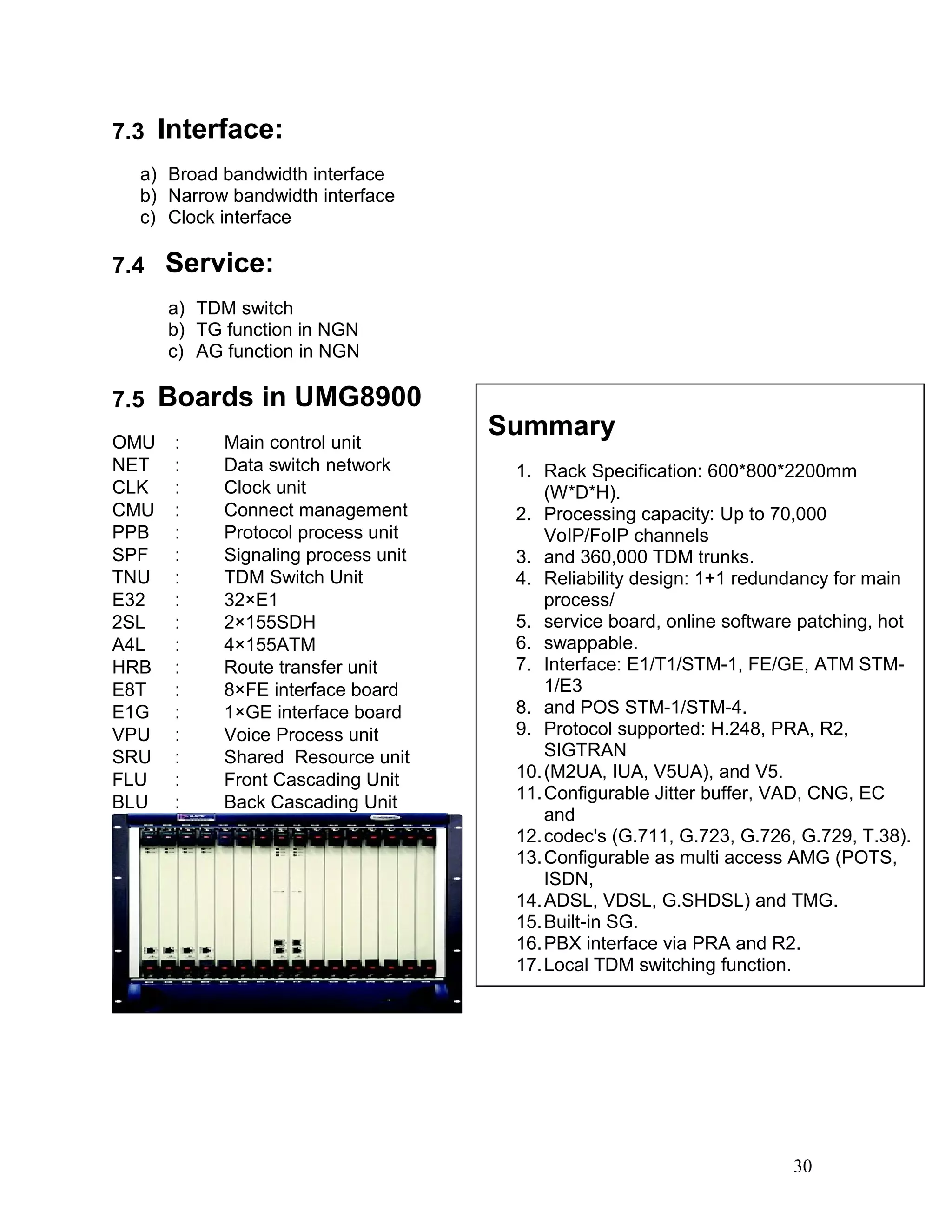 7.3 Interface:
a) Broad bandwidth interface
b) Narrow bandwidth interface
c) Clock interface
7.4 Service:
a) TDM switch
b) TG function in NGN
c) AG function in NGN
7.5 Boards in UMG8900
OMU ： Main control unit
NET ： Data switch network
CLK ： Clock unit
CMU ： Connect management
PPB ： Protocol process unit
SPF ： Signaling process unit
TNU ： TDM Switch Unit
E32 ： 32×E1
2SL ： 2×155SDH
A4L ： 4×155ATM
HRB ： Route transfer unit
E8T ： 8×FE interface board
E1G ： 1×GE interface board
VPU ： Voice Process unit
SRU ： Shared Resource unit
FLU ： Front Cascading Unit
BLU ： Back Cascading Unit
30
Summary
1. Rack Specification: 600*800*2200mm
(W*D*H).
2. Processing capacity: Up to 70,000
VoIP/FoIP channels
3. and 360,000 TDM trunks.
4. Reliability design: 1+1 redundancy for main
process/
5. service board, online software patching, hot
6. swappable.
7. Interface: E1/T1/STM-1, FE/GE, ATM STM-
1/E3
8. and POS STM-1/STM-4.
9. Protocol supported: H.248, PRA, R2,
SIGTRAN
10.(M2UA, IUA, V5UA), and V5.
11.Configurable Jitter buffer, VAD, CNG, EC
and
12.codec's (G.711, G.723, G.726, G.729, T.38).
13.Configurable as multi access AMG (POTS,
ISDN,
14.ADSL, VDSL, G.SHDSL) and TMG.
15.Built-in SG.
16.PBX interface via PRA and R2.
17.Local TDM switching function.
 