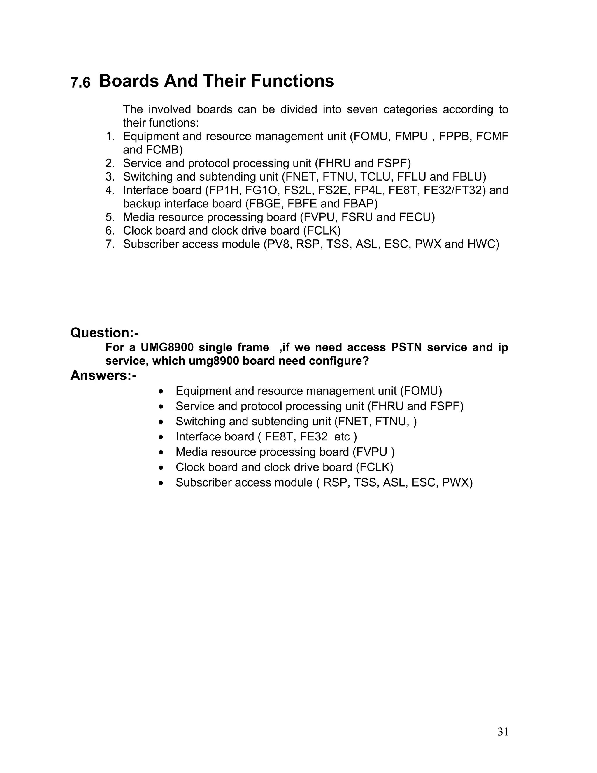 7.6 Boards And Their Functions
The involved boards can be divided into seven categories according to
their functions:
1. Equipment and resource management unit (FOMU, FMPU , FPPB, FCMF
and FCMB)
2. Service and protocol processing unit (FHRU and FSPF)
3. Switching and subtending unit (FNET, FTNU, TCLU, FFLU and FBLU)
4. Interface board (FP1H, FG1O, FS2L, FS2E, FP4L, FE8T, FE32/FT32) and
backup interface board (FBGE, FBFE and FBAP)
5. Media resource processing board (FVPU, FSRU and FECU)
6. Clock board and clock drive board (FCLK)
7. Subscriber access module (PV8, RSP, TSS, ASL, ESC, PWX and HWC)
Question:-
For a UMG8900 single frame ,if we need access PSTN service and ip
service, which umg8900 board need configure?
Answers:-
• Equipment and resource management unit (FOMU)
• Service and protocol processing unit (FHRU and FSPF)
• Switching and subtending unit (FNET, FTNU, )
• Interface board ( FE8T, FE32 etc )
• Media resource processing board (FVPU )
• Clock board and clock drive board (FCLK)
• Subscriber access module ( RSP, TSS, ASL, ESC, PWX)
31
 